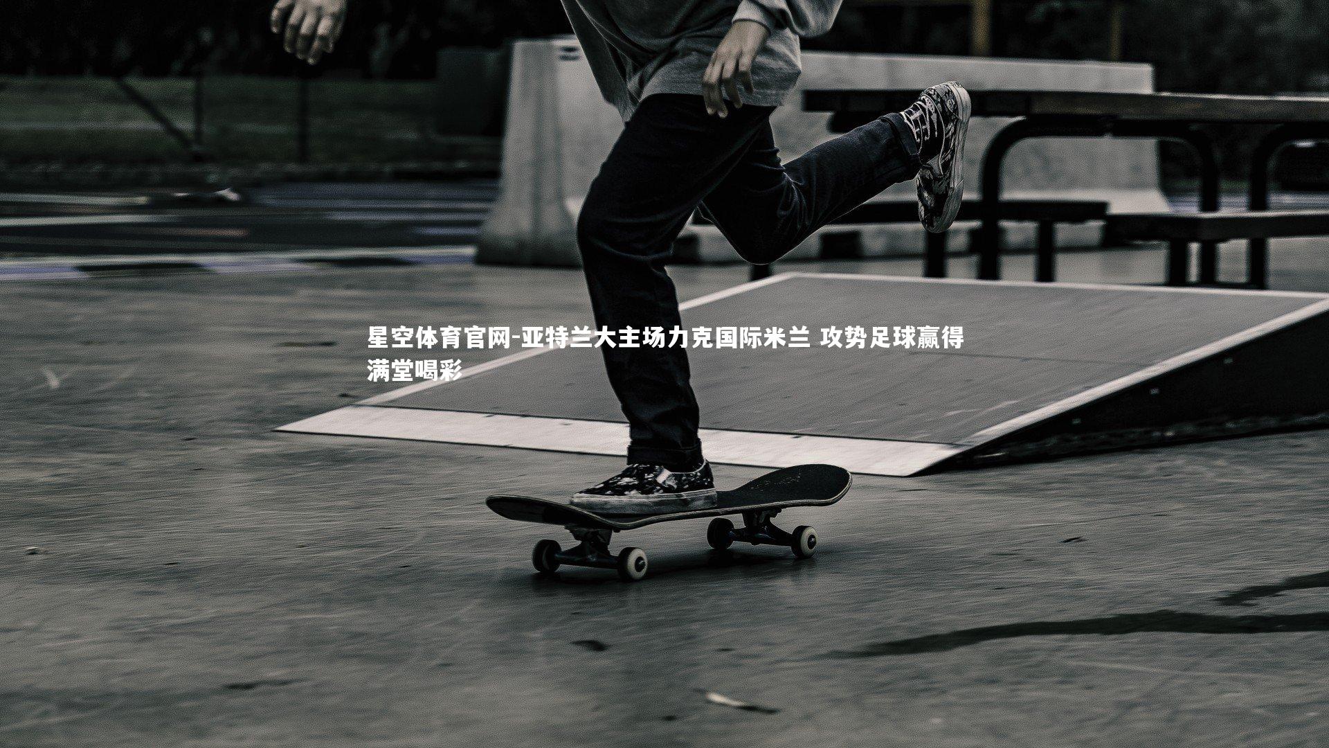 星空体育官网-亚特兰大主场力克国际米兰 攻势足球赢得满堂喝彩