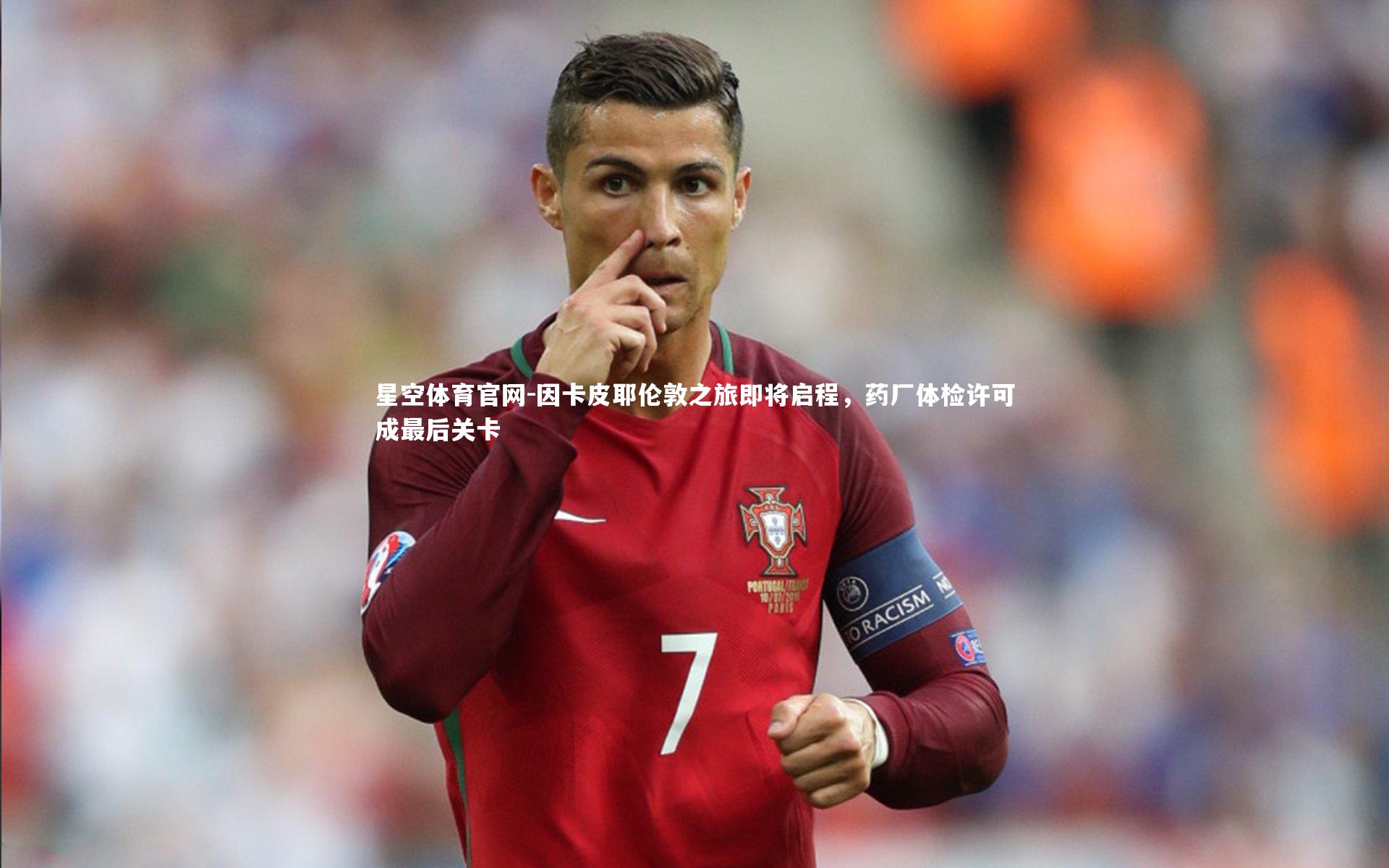 因卡皮耶伦敦之旅即将启程,药厂体检许可成最后关卡