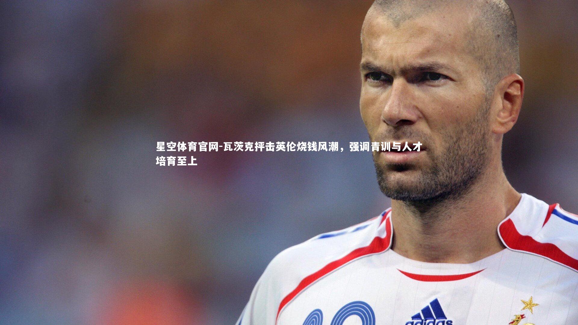 星空体育官网-瓦茨克抨击英伦烧钱风潮,强调青训与人才培育至上