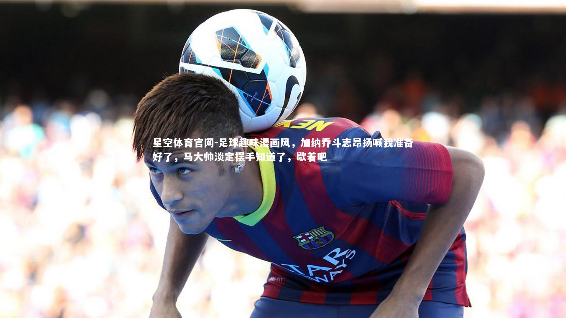 星空体育官网-足球趣味漫画风，加纳乔斗志昂扬喊我准备好了，马大帅淡定摆手知道了，歇着吧